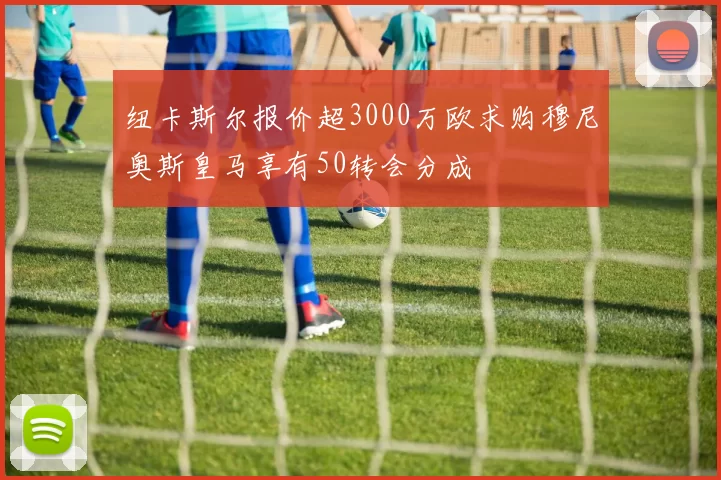 纽卡斯尔报价超3000万欧求购穆尼奥斯皇马享有50转会分成