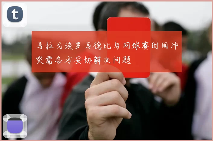 马拉戈谈罗马德比与网球赛时间冲突需各方妥协解决问题