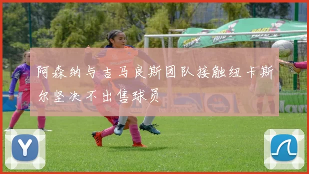 阿森纳与吉马良斯团队接触纽卡斯尔坚决不出售球员