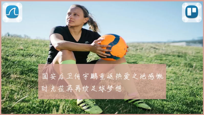 国安后卫何宇鹏重返热爱之地感慨时光荏苒再续足球梦想