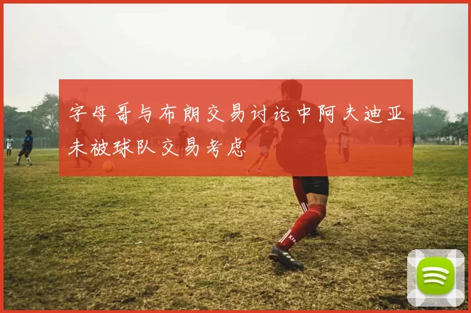字母哥与布朗交易讨论中阿夫迪亚未被球队交易考虑