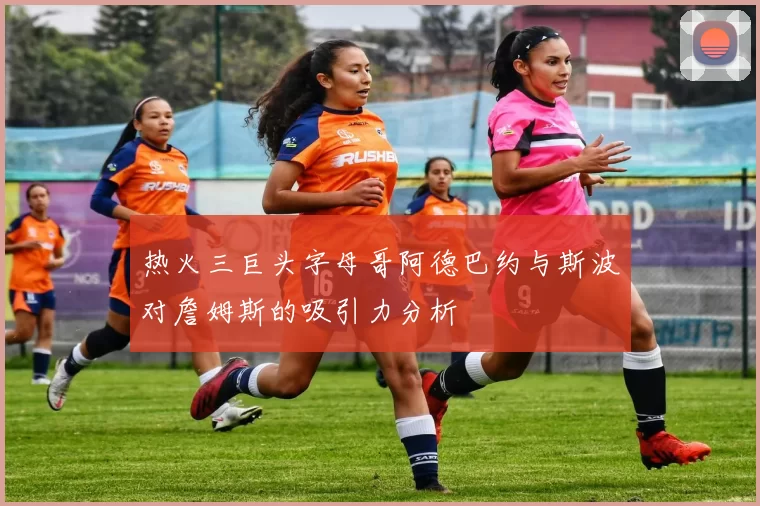热火三巨头字母哥阿德巴约与斯波对詹姆斯的吸引力分析