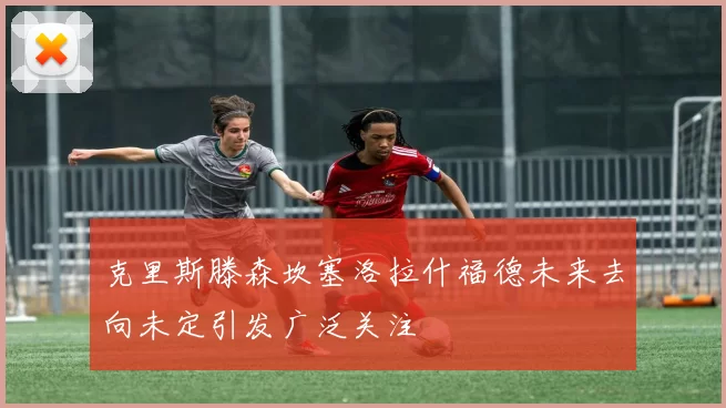 克里斯滕森坎塞洛拉什福德未来去向未定引发广泛关注