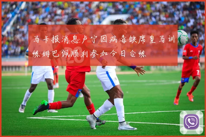 马卡报消息卢宁因病毒缺席皇马训练姆巴佩顺利参加今日合练