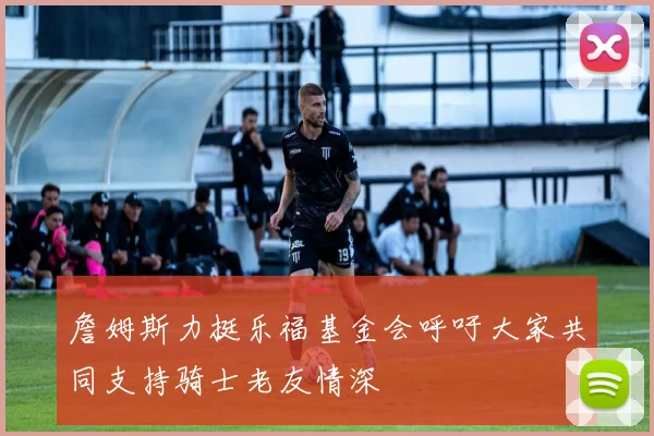 詹姆斯力挺乐福基金会呼吁大家共同支持骑士老友情深
