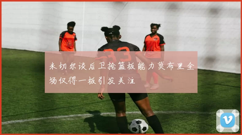米切尔谈后卫抢篮板能力莫布里全场仅得一板引发关注