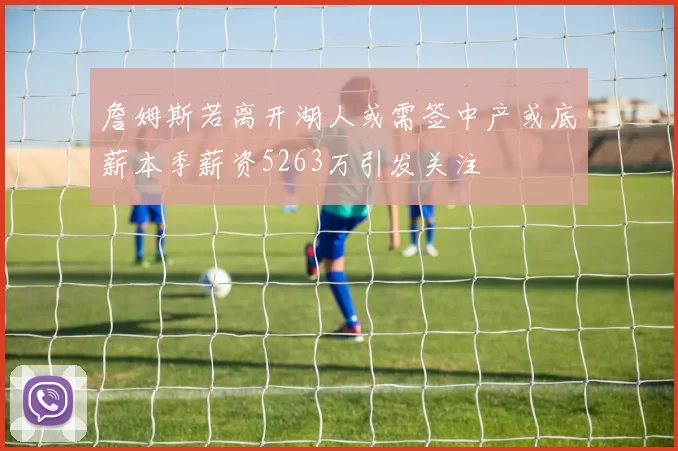 詹姆斯若离开湖人或需签中产或底薪本季薪资5263万引发关注