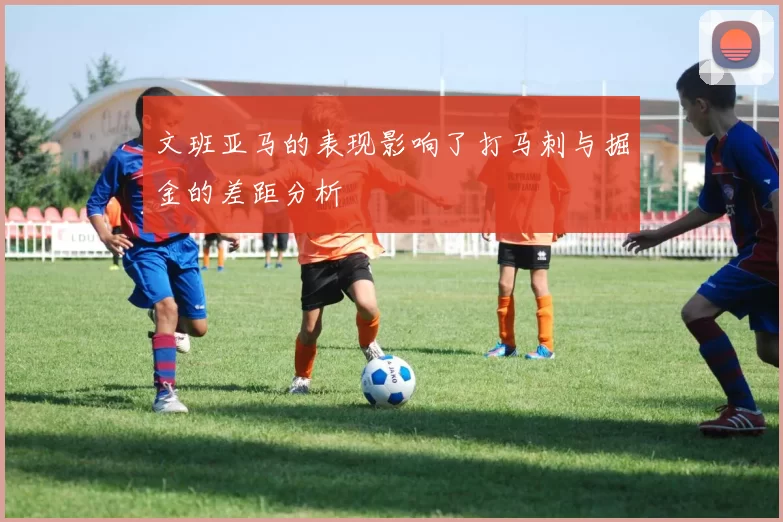 文班亚马的表现影响了打马刺与掘金的差距分析