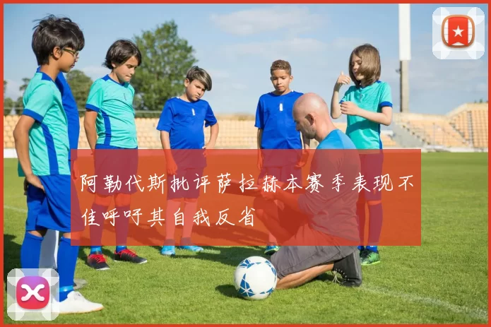 阿勒代斯批评萨拉赫本赛季表现不佳呼吁其自我反省