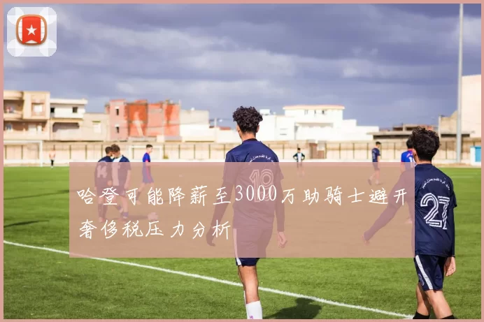 哈登可能降薪至3000万助骑士避开奢侈税压力分析