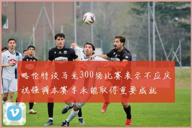 略伦特谈马竞300场比赛表示不应庆祝强调本赛季未能取得重要成就